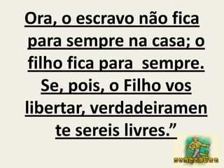 Ora, o escravo não fica para sempre na casa; o filho fica para  sempre. Se, pois, o Filho vos libertar, verdadeiramente sereis livres.”