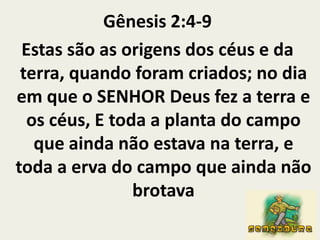 Gênesis 2:4-9 Estas são as origens dos céus e da terra, quando foram criados; no dia em que o SENHOR Deus fez a terra e os céus, E toda a planta do campo que ainda não estava na terra, e toda a erva do campo que ainda não brotava