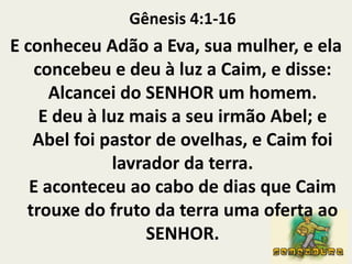 Gênesis 4:1-16E conheceu Adão a Eva, sua mulher, e ela concebeu e deu à luz a Caim, e disse: Alcancei do SENHOR um homem.E deu à luz mais a seu irmão Abel; e Abel foi pastor de ovelhas, e Caim foi lavrador da terra.E aconteceu ao cabo de dias que Caim trouxe do fruto da terra uma oferta ao SENHOR.