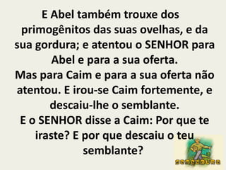 E Abel também trouxe dos primogênitos das suas ovelhas, e da sua gordura; e atentou o SENHOR para Abel e para a sua oferta.Mas para Caim e para a sua oferta não atentou. E irou-se Caim fortemente, e descaiu-lhe o semblante.E o SENHOR disse a Caim: Por que te iraste? E por que descaiu o teu semblante? 