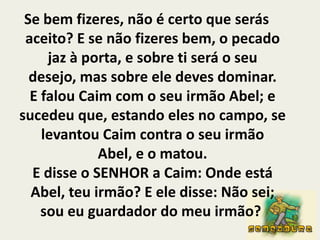 Se bem fizeres, não é certo que serás aceito? E se não fizeres bem, o pecado jaz à porta, e sobre ti será o seu desejo, mas sobre ele deves dominar.E falou Caim com o seu irmão Abel; e sucedeu que, estando eles no campo, se levantou Caim contra o seu irmão Abel, e o matou.E disse o SENHOR a Caim: Onde está Abel, teu irmão? E ele disse: Não sei; sou eu guardador do meu irmão? 