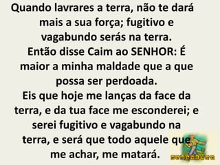 Quando lavrares a terra, não te dará mais a sua força; fugitivo e vagabundo serás na terra.Então disse Caim ao SENHOR: É maior a minha maldade que a que possa ser perdoada.Eis que hoje me lanças da face da terra, e da tua face me esconderei; e serei fugitivo e vagabundo na terra, e será que todo aquele que me achar, me matará. 