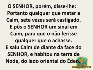 O SENHOR, porém, disse-lhe: Portanto qualquer que matar a Caim, sete vezes será castigado. E pôs o SENHOR um sinal em Caim, para que o não ferisse qualquer que o achasse.E saiu Caim de diante da face do SENHOR, e habitou na terra de Node, do lado oriental do Éden. 