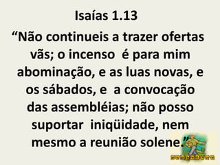 Isaías 1.13“Não continueis a trazer ofertas vãs; o incenso  é para mim abominação, e as luas novas, e os sábados, e  a convocação das assembléias; não posso suportar  iniqüidade, nem mesmo a reunião solene.”