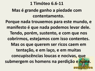 1 Timóteo 6.6-11Mas é grande ganho a piedade com contentamento.Porque nada trouxemos para este mundo, e manifesto é que nada podemos levar dele.Tendo, porém, sustento, e com que nos cobrirmos, estejamos com isso contentes.Mas os que querem ser ricos caem em tentação, e em laço, e em muitas concupiscências loucas e nocivas, que submergem os homens na perdição e ruína. 