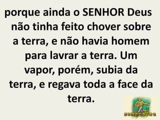 porque ainda o SENHOR Deus não tinha feito chover sobre a terra, e não havia homem para lavrar a terra. Um vapor, porém, subia da terra, e regava toda a face da terra.