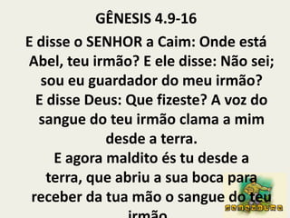 GÊNESIS 4.9-16E disse o SENHOR a Caim: Onde está Abel, teu irmão? E ele disse: Não sei; sou eu guardador do meu irmão?E disse Deus: Que fizeste? A voz do sangue do teu irmão clama a mim desde a terra.E agora maldito és tu desde a terra, que abriu a sua boca para receber da tua mão o sangue do teu irmão. 