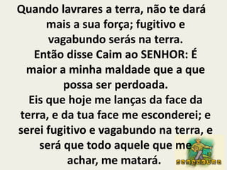 Quando lavrares a terra, não te dará mais a sua força; fugitivo e vagabundo serás na terra.Então disse Caim ao SENHOR: É maior a minha maldade que a que possa ser perdoada.Eis que hoje me lanças da face da terra, e da tua face me esconderei; e serei fugitivo e vagabundo na terra, e será que todo aquele que me achar, me matará. 