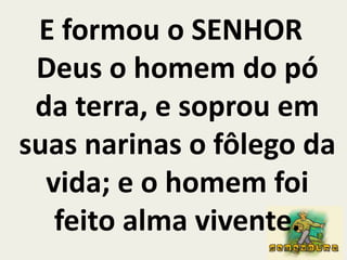 E formou o SENHOR Deus o homem do pó da terra, e soprou em suas narinas o fôlego da vida; e o homem foi feito alma vivente.