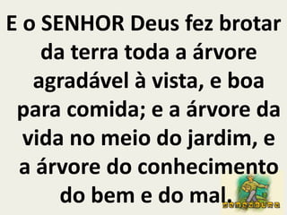E o SENHOR Deus fez brotar da terra toda a árvore agradável à vista, e boa para comida; e a árvore da vida no meio do jardim, e a árvore do conhecimento do bem e do mal. 
