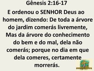  Gênesis 2:16-17 E ordenou o SENHOR Deus ao homem, dizendo: De toda a árvore do jardim comerás livremente,Mas da árvore do conhecimento do bem e do mal, dela não comerás; porque no dia em que dela comeres, certamente morrerás. 