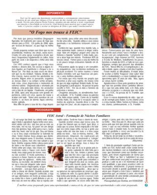 DEPOIMENTO
          Você vai ler agora um depoimento surpreendente e extremamente emocionante.
    A história de um casal que chegou à Feic através da dor, trazido pelo desespero, angústia
    e medo. Escrito pela própria Licéia Feitosa, optamos em não alterar o texto, respeitando
     sua emoção e sinceridade ao escrevê-lo. Uma história para mostrar que o amor supera
       tudo, e é preciso confiar e aceitar os desígnios de Deus e que nada é insolucionável.


                    "O Fogo nos trouxe à FEIC”
   Por mais que pareça metáfora (linguagem          meu marido, para evitar uma nova discussão,
figurada), foi realmente por causa do fogo que      foi dar uma volta. Quando voltou a casa estava
viemos para a FEIC. Em junho de 2006, após          queimada e os bombeiros tentavam conter o
um “acesso de loucura”, eu pus fogo na minha        fogo.
casa.                                                  Lembro-me que, quando meu marido saiu, a
   Desde pequena sempre ouvi dizer que eu era       raiva aumentou muito, comecei a xingar, esbra-         misso. Conversamos por mais de uma hora.
assombrada, medrosa, via coisas, ouvia vozes.       vejar, falar em vingança; peguei uma caixa de          Novamente ouvi a frase “você é médium” e des-
Criada em uma igreja evangélica desde que           fósforos e falando “sozinha” e rindo muito, pas-       ta vez com um complemento, “certamente de
nasci, freqüentava regularmente os cultos, fazia    sei a atear fogo nos móveis. Perdemos 90% de           incorporação”. Hoje estamos na FEIC, fazemos
parte do coral e da orquestra e tinha uma vida      nossas coisas. Fomos para a casa da minha tia          a Escola de Médiuns, trabalhamos no passe,
“normal”.                                           e em pouco tempo estávamos falando em di-              fazemos o estudo do GED, o Culto no Lar e par-
   Em 1993 conheci aquele que é hoje meu            vórcio.                                                ticipamos, sempre que possível, das atividades
marido e, através dele, tive acesso a alguns te-       Procuramos ajuda na igreja e em consultóri-         da FEIC. Nosso filho fez a Evangelização e, de-
mas ligados ao Espiritismo e cheguei a ler o        os psiquiátricos, não recebemos nenhuma ex-            vido à idade, agora, estuda o Livro dos Espíritos.
Nosso Lar. Por duas ou mais vezes me disse-         plicação aceitável. Fiz vários exames e tomei             Foram muitas as dificuldades. A maior delas
ram que eu era médium. Todavia, devido à mi-        muitos remédios sem que houvesse um pare-              foi aceitar a minha “fraqueza” (não saber lidar
nha criação, nunca aceitei me aprofundar no         cer e uma melhora plausível.                           com a mediunidade) e a nova realidade que se
assunto. Alguns anos se passaram, seguimos             Foi então que meu marido me propôs que              apresentou após 35 anos de vida. Mas, agora
as nossas vidas e eu sempre sentia arrepios,        fôssemos a uma casa espírita, ele estava certo         as coisas fazem sentido.
mal- estar, crises depressivas e momentos de        de que era algo espiritual. Relutei muito, fiz mui-       Agradecemos a Deus pela grandeza do amor,
extrema euforia. Diagnosticada e orientada por      tas perguntas e pedi opções. Ao passar na porta        que não nos permitiu tomar caminhos diferen-
médicos, vista pelo lado clínico, me acostumei      escolhi a FEIC. Ele viu os dias e horários da          tes e que nos uniu ainda mais; à D. Aída, pela
com o fato de ser bipolar. Finalmente, em junho     entrevista e viemos.                                   afetuosa recepção e a atenção que nos dedi-
de 2006, após uma discussão sem grande im-             Chegamos atrasados, os atendimentos havi-           cou; e à FEIC, na pessoa do Sr. Franklin, que
portância, entrei em crise, queria me matar e       am acabado. O Sr. Franklin estava na palestra          nos acolheu.
acabar com tudo. Tomei uma overdose de cal-         e Da. Aída estava saindo. Como ele (o marido)             Esse é o nosso depoimento de vida – que sir-
mantes e, ao invés de dormir, fiquei extrema-       insistiu muito, Da. Aída foi à recepção saber o        va de exemplo para muitos. Eu me chamo Licéa
mente agitada.                                      motivo da urgência. Quando disse a ela: “Eu            e o meu marido, Hilton. Somos os Feitosa, como
   Meu filho foi para a casa do tio e logo depois   pus fogo em casa”, ela até esqueceu o compro-          nos chama, carinhosamente, o Sr. Franklin.

                           PSICOGRAFIA

                                         FEIC Astral - Formação de Núcleos Familiares
   O sol surge tão lindo na colônia onde estou,     muitos outros. Senti-me fraco e dormi de novo.         amigos, é pena, pois eles não têm a sorte que
aqui é lindo e agradável. Agora tenho onze anos,      Quando acordei estava aqui nessa casa, foi           eu tenho ... Mas meu pai (1), disse que cada um
morri ainda com dez; não tive pai ou mãe ao         aí que me falaram que eu morri, quer dizer, o          passa pelo que tem que passar quando está na
meu lado, vivi na rua, fui parar em um abrigo       corpo que eu usava. Achei engraçado o tio falar        carne, e que eu vou entender melhor quando
mas não gostava, fugi, voltei para a rua e, numa    que era como roupa velha, na rua a gente usa           crescer mais e estudar mais. Eu era franzino e
noite fria, morri, não sei de quê. Deu um febrão    roupa velha até não dar mais e o meu corpo             agora tô gordinho e cresci um bocado! Eu tô
e eu vi meu corpo estrebuchar se batendo no         ainda era novo ... mas se morreu, morreu ... Me        feliz aqui e só queria agradecer.
chão. Tentei chamar meus amigos que dormi-          alimentaram, limparam, me explicaram um                   Tchau tia, dá um beijo na vó Aída e na profes-
am, mas ninguém ouviu. O Jeremias acordou e         monte de coisas e me mostraram o “colégio”             sora (Márcia Archer) que tá lá no canto da mesa.
chamou os outros, mas eles não sabiam o que         em que eu iria ficar. Fiquei com medo, achei                                               (Maurinho)
fazer. Aninha segurou minha cabeça para parar       que ia ser igual ao abrigo, mas o moço me
de bater e me deram seus cobertores.                          garantiu que não.                              1- Nota do orientador espiritual: Existe um tra-
Tentei voltar pro corpo, não estava en-                          Disse que de lá eu ia gostar pois te-     balho na FEIC Astral onde estão sendo forma-
tendendo nada e fiquei com muito                              ria gente cuidando de mim feito pai e        dos núcleos familiares com os trabalhadores da
medo, meu corpo parou de tremer, mas                          mãe e tios, tias, irmãos e primos; tudo      casa, que funcionam como nas famílias encar-
eu não acordei. O medo aumentou e                             que não tive vivo e que não precisaria       nadas, pois foram organizados de forma que
comecei a chorar. Queria ter uma mãe,                         mais sentir fome ou frio ... ele disse que   “Pais” e “filhos” ou “tios” e “sobrinhos”( no caso
alguém que me ajudasse... minha mãe                           não ia ter que pedir para estranhos e        dos que conheceram seus pais) se reúnam para
morreu, eu era bebê, ela também viveu                         que ninguém iria virar as costas, pois       praticar o culto no lar e ter momentos de lazer
na rua e meu pai ninguém sabe quem                            aqui todo mundo ajuda; me mostrou            com qualidade, o que pouco acontece entre os
é ... Pensei nisso e fiquei quieto, só que-                   um quarto, que era só pra mim e tinha        encarnados, infelizmente. O projeto tornou-se
ria entender ... será que morri, pensei, e                    até cama e brinquedos ... disse que se       necessário devido à grande quantidade de cri-
voltei a chorar até dormir. Quando acordei, não     eu quisesse me apresentaria ao casal que, ago-         anças que chegam a esta Casa e, também, por
vi os amigos, nem ninguém conhecido, a loja         ra, cuidaria de mim. Eu queria dormir e aceitei;       querermos que, ao retornar à carne, eles levem
em que dormíamos em frente já estava aberta,        hoje tenho uma família, já sei ler e escrever. Com     o aprendizado de uma família estruturada para
eu sentia frio e fome e pedi dinheiro a um se-      a ajuda de um tio é que escrevo agora. Tenho           que possam reconstruí-lo aí.
nhor mas ele nem me olhou. Isto se repetiu com      muito o que aprender, às vezes sinto falta dos           Pisicografado por Ândrea, em15/09/2008.

      É melhor estar preparado para uma oportunidade e nunca tê-la, do que ter uma oportunidade e não estar preparado.
 