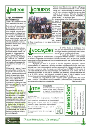 Na tarde do dia 19 de fevereiro, os grupos de Bragança,
                                                                              Miranda, Ligares e Freixo de Espada à Cinta, encontra-
                                                                              ram-se para o segundo momento de formação aos gru-
                                                                              pos. 31 jovens exploraram as exigências da nossa fé e a
                                                                              urgência de sermos jovens diFErentes, descobrindo a
                                                                              cada momento e no meio onde nos encontramos, o
O papa, herói de banda                                                     convite de Deus a um seguimento radical.
desenhada manga                                                            Em terras de Loivos, no dia 26 de Fevereiro, reuniram-se
Durante a JMJ será distribuída uma                                         os grupos de
banda desenhada sobre Bento XVI                                            Vilar de Nantes,
                                                                           Loivos e Selha-
Os livros de banda desenhada man-                                          riz. 43 jovens e
ga (desenhos de estilo japonês)                                            crianças aceita-
cresceram em popularidade de                                               ram o desafio
forma notável ao longo dos últimos                                         de passar uma
anos. Jonathan Lin e Manga Hero,                                           parte da tarde
uma produtora de banda desenha-                                            no crescimento
da com sede em San Rafael, Cali-                                           da fé, procuran-
fornia, baseou duas das suas obras                                         do conhecer
em cenas da Bíblia. Em Agosto esta                                         que sementes
editora trará a Madrid uma banda       de Deus transportamos em nós, para construirmos um
desenhada especial para a Jornada      mundo melhor.
Mundial da Juventude.
O guião da banda desenhada, que                                                                     O 48.º Dia Mundial de Oração pelas Voca-
tem por título “Habemus Papam”, foi                                                        ções, que será celebrado no dia 15 de Maio de 2011,
escrito por Gabrielle Gniewek, um                                                          IV Domingo de Páscoa, convida-nos a reflectir sobre o
estudante da Universidade João                                                             tema: «Propor as vocações na Igreja local».
Paulo o Grande (JP Catholic) em                                                                     A vocação dos discípulos nasce, precisa-
San Diego, California. JP Catholic     mente, no diálogo íntimo de Jesus com o Pai. As vocações ao ministério sacerdotal e à vida consagra-
foi fundada em 2006 e pretende         da são fruto, primariamente, de um contacto constante com o Deus vivo e de uma oração insistente
encontrar os caminhos para aproxi-     que se eleva ao «Dono da messe» quer nas comunidades paroquiais, quer nas famílias cristãs, quer
mar Cristo da cultura popular atra-    nos cenáculos vocacionais.
vés de diferentes formas de comu-                 A proposta, que Jesus faz às pessoas ao dizer-lhes «Segue-Me!», é exigente e exaltante:
nicação.                               convida-as a entrar na sua amizade, a escutar de perto a sua Palavra e a viver com Ele; ensina-lhes a
                                       dedicação total a Deus e à propagação do seu Reino, segundo a lei do Evangelho: «Se o grão de trigo
O Objectivo de “Habemus Papam” é       cair na terra e não morrer, fica só ele; mas, se morrer, dá muito fruto» (Jo 12, 24); convida-as a sair da
apresentar o Papa Bento XVI àque-      sua vontade fechada, da sua ideia de auto-realização, para embrenhar-se noutra vontade, a de Deus,
les que não sabem muito sobre ele,     deixando-se guiar por ela; faz-lhes viver em fraternidade, que nasce desta disponibilidade total a Deus
salvo que se trata do representante    (cf. Mt 12, 49-50) e se torna o sinal distintivo da comunidade de Jesus: «O sinal por que todos vos hão
máximo da Igreja Católica. Esta        -de reconhecer como meus discípulos é terdes amor uns aos outros» (Jo 13, 35).
breve história reproduz as diferen-               Também hoje, o seguimento de Cristo é exigente; significa aprender a ter o olhar fixo em
tes vivências do Santo Padre por       Jesus, a conhecê-Lo intimamente, a escutá-Lo na Palavra e a encontrá-Lo nos Sacramentos; significa
todo o mundo – especialmente           aprender a conformar a própria vontade à d’Ele.                                   (Papa Bento XVI)
como cardeal a trabalhar com o seu
antecessor João Paulo II, e culmina
com o momento em que foi eleito                                    FÉ E ESPÍRITO
bispo de Roma.
                                                                                                                            LIVRO - João Paulo II, a biografia, Andrea Riccardi




                                                                   Só escuta quem deixa espaço para o
                                                                   Espírito dar vida. Seguir Cristo impli-
É uma oportunidade para dar a
                                                                   ca responder à criatividade do Espí-
conhecer aos jovens de forma inspi-
                                                                                                                                                                                                                                        FILME - A última caminhada, Tim Robbins




                                                                   rito e ser instrumento da sua Paz.
                                                                                                                                                                                                          http://www.cristojovem.com/




radora e atrativa o Papa Bento XVI,
e especialmente a sua mensagem          Lê Jo 20, 19-29
aos jovens. A banda desenhada           Abre as portas do teu coração para que a luz do Espírito entre.
                                                                                                                                                                                  http://sacredspace.ie




manga é considerada uma das mais
recentes formas de entretenimento       Que “anoiteceres” te impedem de ver o Ressuscitado?
e torna-se fácil de ler para pessoas    Não seguimos um Cristo morto, mas um Mestre que caminha
de qualquer idade. O Papa João          connosco e nos dá o Seu Espírito como força e luz.
Paulo II ressaltou a importância do
                                        Faz memória do teu Batismo...que é feito do
uso das novas formas de comunica-       Espírito que recebeste?
ção para conhecer mais de perto os
jovens e fomentar uma cultura de        Procura descobrir sinais de ressurreição na
                                                                                                                                                                                  SITE -




amor e de dignidade.                    tua vida.




                               “A tua fé te salvou. Vai em paz!”
                                                                                                                                                     (Lc 7, 50)
 