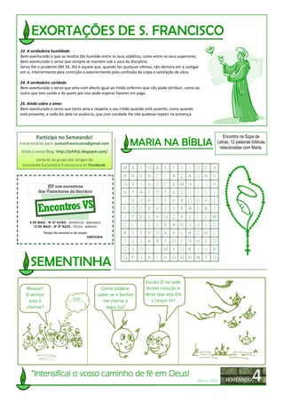 23. A verdadeira humildade
Bem-aventurado o que se mostra tão humilde entre os seus súbditos, como entre os seus superiores.
Bem-aventurado o servo que sempre se mantém sob a vara da disciplina.
Servo fiel e prudente (Mt 24, 45) é aquele que, quando faz qualquer ofensa, não demora em a castigar
em si, interiormente pela contrição e exteriormente pela confissão da culpa e satisfação de obra.

24. A verdadeira caridade
Bem-aventurado o servo que ama com afecto igual ao irmão enfermo que não pode retribuir, como ao
outro que tem saúde e de quem por isso pode esperar favores em paga.

25. Ainda sobre o amor
Bem-aventurado o servo que tanto ama e respeita o seu irmão quando está ausente, como quando
está presente, e nada diz dele na ausência, que com caridade lhe não pudesse repetir na presença.




         Participa no Semeando!                                                                                  Encontra na Sopa de
Envia notícias para: juveucfranciscana@gmail.com                                                              Letras, 12 palavras bíblicas
                                                                                                               relacionadas com Maria.
Visita o nosso Blog: http://jefsfrjs.blogspot.com/
        Junta-te ao grupo dos amigos da
 Juventude Eucarística Franciscana no Facebook.



              JEF nos encontros
          dos Visitadores do Sacrário



          Encontros VS
     8 DE MAIO - Nª Sª AVISO - SERAPICOS - BRAGANÇA
        15 DE MAIO - Nª Sª NAZO - PÓVOA - MIRANDA
             Tempo de encontro e de oração
                                          PARTICIPA!




      “Intensificai o vosso caminho de fé em Deus!
                                                                                                    (Bento XVI)
 