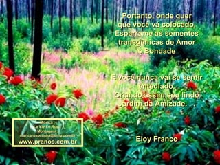 Portanto, onde quer que você vá colocado, Esparrame as sementes transgênicas de Amor e Bondade E você nunca vai se sentir entediado, Criando assim seu lindo Jardim da Amizade. . . Eloy Franco Música : La Vie En Rose  Montagem : [email_address] www.pranos.com.br 