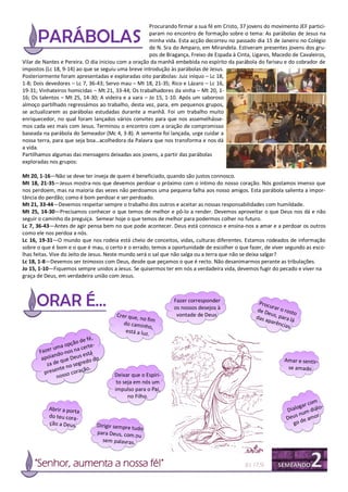 Procurando firmar a sua fé em Cristo, 37 jovens do movimento JEF partici-
                                                     param no encontro de formação sobre o tema: As parábolas de Jesus na
                                                     minha vida. Esta acção decorreu no passado dia 15 de Janeiro no Colégio
                                                     de N. Sra do Amparo, em Mirandela. Estiveram presentes jovens dos gru-
                                                     pos de Bragança, Freixo de Espada à Cinta, Ligares, Macedo de Cavaleiros,
Vilar de Nantes e Pereira. O dia iniciou com a oração da manhã embebida no espírito da parábola do fariseu e do cobrador de
impostos (Lc 18, 9-14) ao que se seguiu uma breve introdução às parábolas de Jesus.
Posteriormente foram apresentadas e exploradas oito parábolas: Juiz iníquo – Lc 18,
1-8; Dois devedores – Lc 7, 36-43; Servo mau – Mt 18, 21-35; Rico e Lázaro – Lc 16,
19-31; Vinhateiros homicidas – Mt 21, 33-44; Os trabalhadores da vinha – Mt 20, 1-
16; Os talentos – Mt 25, 14-30; A videira e a vara – Jo 15, 1-10. Após um saboroso
almoço partilhado regressámos ao trabalho, desta vez, para, em pequenos grupos,
se actualizarem as parábolas estudadas durante a manhã. Foi um trabalho muito
enriquecedor, no qual foram lançados vários convites para que nos assemelhásse-
mos cada vez mais com Jesus. Terminou o encontro com a oração de compromisso
baseada na parábola do Semeador (Mc 4, 3-8). A semente foi lançada, urge cuidar a
nossa terra, para que seja boa…acolhedora da Palavra que nos transforma e nos dá
a vida.
Partilhamos algumas das mensagens deixadas aos jovens, a partir das parábolas
exploradas nos grupos:

Mt 20, 1-16—Não se deve ter inveja de quem é beneficiado, quando são justos connosco.
Mt 18, 21-35—Jesus mostra-nos que devemos perdoar o próximo com o íntimo do nosso coração. Nós gostamos imenso que
nos perdoem, mas na maioria das vezes não perdoamos uma pequena falha aos nosso amigos. Esta parábola salienta a impor-
tância do perdão; como é bom perdoar e ser perdoado.
Mt 21, 33-44—Devemos respeitar sempre o trabalho dos outros e aceitar as nossas responsabilidades com humildade.
Mt 25, 14-30—Precisamos conhecer o que temos de melhor e pô-lo a render. Devemos aproveitar o que Deus nos dá e não
seguir o caminho da preguiça. Semear hoje o que temos de melhor para podermos colher no futuro.
Lc 7, 36-43—Antes de agir pensa bem no que pode acontecer. Deus está connosco e ensina-nos a amar e a perdoar os outros
como ele nos perdoa a nós.
Lc 16, 19-31—O mundo que nos rodeia está cheio de conceitos, vidas, culturas diferentes. Estamos rodeados de informação
sobre o que é bom e o que é mau, o certo e o errado; temos a oportunidade de escolher o que fazer, de viver segundo as esco-
lhas feitas. Vive do Jeito de Jesus. Neste mundo será o sal que não salga ou a terra que não se deixa salgar?
Lc 18, 1-8—Devemos ser teimosos com Deus, desde que peçamos o que é recto. Não desanimarmos perante as tribulações.
Jo 15, 1-10—Fiquemos sempre unidos a Jesus. Se quisermos ter em nós a verdadeira vida, devemos fugir do pecado e viver na
graça de Deus, em verdadeira união com Jesus.



                                                               Fazer corresponder                 Proc
                                                                                                       ur
                                                               os nossos desejos à               de D ar o rosto
                                        Crer que,               vontade de Deus.                      eus,
                                                                                                 das a     pa
                                                  no fim
                                           do camin                                                    parê ra lá
                                                     ho,                                                   ncias
                                                                                                                .
                                            está a luz
                                                      .
                              fé,
                       ão de
             um  a opç certe-
       Fazer do-nos na stá
              n             e
        apoia que Deus do do                                                                                Amar e sentir-
          za d e       seg re
                 te no        o.                                                                             se amado.
         p resen so coraçã
               nos                     Deixar que o Espíri-
                                        to seja em nós um
                                       impulso para o Pai,
                                             no Filho.
                                                                                                                         m
                                                                                                                    ar co
           Abrir a porta                                                                                     D ialog diálo-
                                                                                                                     m
           do teu cora-                                                                                          s nu     r.
                                                                                                             Deu de amo
           ção a Deus.          Dirigir sempre tu                                                               go
                                                  do
                                para Deus, com ou
                                  sem palavras.



     "Senhor, aumenta a nossa fé!"                                                          (Lc 17,5)
 