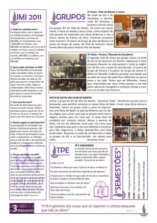 1ª Visita - Vilar de Nantes / Loivos
                                                                             Na tarde do dia 4 de
                                                                             Dezembro, o Secreta-
                                                                             riado JEF terminou o
                                                                             primeiro ciclo de visitas
1. Onde foi realizada antes?
                                         aos grupos JEF em Vilar de Nantes. Tal como nas outras
Em Buenos Aires, com o apoio de          visitas, o tema da adesão a Jesus Cristo, como projecto de
um milhão de jovens; em Santiago         vida pessoal, foi explorado com várias dinâmicas e com a
de Compostela, com mais de               leitura atenta da Palavra de Deus. Estiveram presentes
500.000; em Czestochowa, com             neste encontro 17 jovens do Grupo de Vilar de Nantes e 6
1.600.000,;em Denver, com                jovens do Grupo de Loivos. No final do encontro houve
600.000; em Manila, com cerca de 4       lanche oferecido pelas irmãs de Vilar de Nantes.
milhões; em Paris, com 1,2 milhões;
em Roma, com 2 milhões; em
Toronto, 800.000; na Colônia, com                                               2ª Visita - Pereira / Macedo de Cavaleiros
1,1 milhões; em Sydney, com                                                     O segundo ciclo de visitas aos grupos iniciou na tarde
400.000.                                                                        do dia 12 de Fevereiro em Pereira. Exploraram o tema
                                                                                proposto (Assumir na vida pessoal e social as exigên-
2. Quem pode participar na JMJ?                                                 cias da fé), com a ajuda do secretariado, 15 jovens do
Para o Dia Mundial da Juventude                                                 Grupo de Pereira e 8 jovens do Grupo do Centro D.
estão convidados todos os jovens                                                Abílio em Macedo. Pudemos perceber que aquele que
do mundo: as meninas e meninos
                                                                                acredita em Jesus não pode ficar indiferente ao que se
de boa vontade, de todas as reli-
giões que querem compartilhar de
                                                                                passa a seu lado. Temos que ser diferentes, Jovens
alguns dias de oração, alegria e                                                que, enamorados por Jesus Cristo, pautam a sua vida
solidariedade. Além disso, muitos                                               pelos valores do Evangelho e começam já hoje a cons-
voluntários estão dispostos a coo-                                              truir um mundo mais fraterno.
perar para o sucesso da Jornada
Mundial da Juventude.
                                         FESTA DE NATAL EM VILAR DE NANTES
3. Com quantos anos?                     Somos o grupo da JEF de Vilar de Nantes: “Sementes Vivas”. Decidimos escrever para o
No verão de 2011 deves ter pelo          Semeando, para partilhar convosco as nossas férias de Natal. Foram umas férias ótimas e
menos cerca de 14 anos. Podem            divertidas. Somos um grupo unido e como tal organizá-
participar jovens a partir de 14, 15,    mos uma festa de Natal, na qual partilhámos com os ido-
16 até aos 30 anos. A média é de         sos alegria, paz e amor, para que se possam sentir bem e
jovens que têm entre 16 e 25 anos.       alegres, prontos para um novo ano. A nossa festa foi
                                         composta por: músicas, teatros, danças e poemas de
4. Quanto pagam os participantes?        Natal. Foi um dia diferente, tanto para nós como para
A participação em atividades reli-
                                         eles. Esperamos que para o ano nos voltemos a encontrar
giosas é totalmente gratuita: não
pagam para assistir aos actos do
                                         para lhes alegrarmos o Natal, fazendo-lhes uma festa
Papa. A taxa de participação é para      ainda maior. Deixamos os votos de um Bom Ano a todos
cobrir o alojamento, as refeições        os grupos da JEF e ao Secretariado. Um abraço para
para os dias da JMJ, a da mochila do     todos.                             Sementes Vivas
peregrino, o transporte e bilhetes
para atividades culturais e artísticas                             FÉ E CONVERSÃO
da JMJ.                                                            A vocação é fruto de um encontro.
                                                                                                                    LIVRO - O Regresso do Filho pródigo, Henri Nouwen
                                                                                                                                                                        BLOG - http://derrotarmontanhas.blogspot.com/




                                                                   Um encontro com Jesus que dá um
5. Porque participar nas JMJ?                                      sentido novo e um vigor renovado a
O Papa convida todos os jovens                                     quem se aproxima dele, a quem
para irem a uma determinada cida-                                  acredita. Converte-te ao amor!
                                                                                                                                                                                                                                                            FILME - A vida é bela, Roberto Benigni




de "ter um encontro pessoal com          Lê Mt 1,12-15
                                                                                                                                                                                                                        SITE - http://www.madrid11.com/pt




Cristo que signifique uma confirma-
                                         Faz deserto e deixa que seja o Espírito de Deus a habitar-te.
ção na fé e uma conversão interior
que, nos jovens católicos, deve          Em que momentos da vida fazes experiência de deserto?
levar os sacramentos da Reconcilia-      A Quaresma é o tempo em que cada um de nós se reconhece
ção e da Eucaristia. Estes encontros     pecador e suplica a misericórdia de Deus.
são as etapas de uma grande pere-
grinação através do planeta, para        Que tentações te afastam mais de Deus?
mostrar como a fé em Cristo nos          Que fazes para que a tua relação com
torna todos filhos do único Pai que      Deus não esmoreça?
está nos céus e construtores da
civilização do amor "(Bento XVI ).       Procura celebrar com fé o sacramento da
                                         Reconciliação.


                                 “A fé é garantia das coisas que se esperam e certeza daquelas
                                 que não se vêem.”                                       (Heb11,1)
 