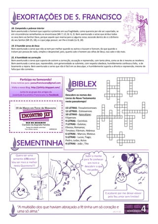 18. Compaixão e pobreza interior
Bem-aventurado o homem que suporta o próximo em sua fragilidade, como quereria por ele ser suportado, se
em circunstâncias semelhantes se encontrasse (Mt 7, 12; Gl. 6, 2). Bem-aventurado o servo que atribui todos
os seus bens ao Senhor Deus, porque aquele que reserva para si alguma coisa, esconde dentro de si o dinheiro
do seu Senhor (Mt 25, 18), e o que julga possuir, ser-lhe-á tirado (Lc 8, 18).

19. O humilde servo de Deus
Bem-aventurado o servo que não se tem por melhor quando os outros o louvam e honram, do que quando o
tratam por pessoa de nada, simples e desprezível, pois, quanto vale o homem aos olhos de Deus, isso vale e não mais.

22. A humildade na correcção
Bem-aventurado o servo que suporta de outrem a correcção, acusação e repreensão, com tanto alma, como se de si mesmo as recebera.
Bem-aventurado o servo que, repreendido, com generosidade se submete, com respeito obedece, humildemente confessa a falta, e de
boamente a repara. Bem-aventurado o servo que não é fácil em se desculpar, e humildemente suporta a afronta e repreensão, mesmo de
falta que não cometeu.



        Participa no Semeando!
Envia notícias para: juveucfranciscana@gmail.com
Visita o nosso Blog: http://jefsfrjs.blogspot.com/
        Junta-te ao grupo dos amigos da
 Juventude Eucarística Franciscana no Facebook.          Descobre os nomes dos
                                                         Livros do Novo Testamento
                                                         neste passatempo!

    05 de Março em Torre de Moncorvo                     15 LETRAS -Tessalonicensses
                                                         11 LETRAS - Colossences

          ENCONTRO JEF
                                                         10 LETRAS - Apocalipse;
                                                         Filipenses
                                                         9 LETRAS - Corintios
              DIA DE DE SERTO
          Carmelo da Sagrada Família                     7 LETRAS - Galatas;
               Tempo de reflexão individual              Efesios; Romanos;
             Traz a Bíblia e lanche.          ARRISCA!
                                                         Timoteo; Filemon; Hebreus
                                                         6 LETRAS - Marcos; Mateus
                                                         5 LETRAS - Lucas; Tiago;
                                                         Pedro; Judas; Actos
                                                         4 LETRAS - João ; Tito




      “A multidão dos que haviam abraçado a fé tinha um só coração e
      uma só alma.”                                             (Act 4, 32)
 