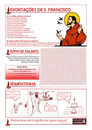 27. As virtudes contrárias aos vícios
Onde mora a caridade e sabedoria,
aí não há nem temor nem ignorância.
Onde mora a paciência e humildade,
aí não há ira nem perturbação.
Onde mora a pobreza com alegria,
aí não há cobiça nem avareza.
Onde mora o recolhimento e a meditação,
aí não há desassossego nem dissipação.
Onde o amor de Deus guarda a porta (Lc 11, 21)
aí não pode entrar o inimigo.
Onde mora a misericórdia e descrição,
aí não há nem superfluidade nem dureza de coração.

28. Há que ocultar o bem para que se não perca
Bem-aventurado o servo que entesoira no céu (Mt 6, 20) as graças que o Senhor lhe concede.
Bem-aventurado o servo que guarda em seu coração (Lc 2, 19. 51) os segredos do Senhor.




Procura na Sopa de Salmos,12 palavras relacionadas com
   Esse livro da Sagrada Escritura: louvor, hinos, súplicas,
     história, humanos, litúrgicos, orações, poemas, reais,
                           sapienciais, confiança e saltério.


             BOAS FÉRIAS!
    Contamos contigo no próximo ano!
             juveucfranciscana@gmail.com
   Visita o nosso Blog: http://jefsfrjs.blogspot.com/
           Junta-te ao grupo dos amigos da
    Juventude Eucarística Franciscana no Facebook.




      “Permanecer em ti significa ter apoio seguro.”
                                                                                             (Sto Agostinho)
 
