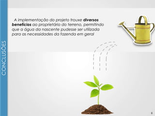 CONCLUSÕES

A implementação do projeto trouxe diversos
benefícios ao proprietário do terreno, permitindo
que a água da nascente pudesse ser utilizada
para as necessidades da fazenda em geral

6

 