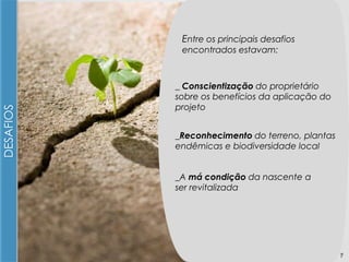 Entre os principais desafios

DESAFIOS

encontrados estavam:

_ Conscientização do proprietário
sobre os benefícios da aplicação do
projeto
_Reconhecimento do terreno, plantas
endêmicas e biodiversidade local
_A má condição da nascente a
ser revitalizada

7

 