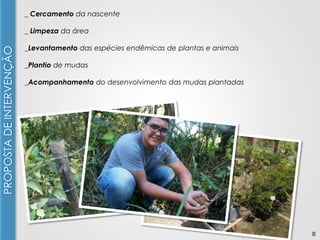 _ Cercamento da nascente

PROPOSTA DE INTERVENÇÃO

_ Limpeza da área
_Levantamento das espécies endêmicas de plantas e animais
_Plantio de mudas
_Acompanhamento do desenvolvimento das mudas plantadas

8

 