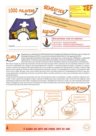 SEMEst                                        Servas Franciscanas



    1000 palavras                                              õ                    es
                                                                                                      Reparadoras
                                                                                                      de Jesus Sacramentado
                                                                                                      www.sfrjs.org/

                                                                                                          http://jefsfrjs.blogspot.com/
                                                          Site:
                                                                http:/                                 Juventude Eucarística Franciscana
                                                                       /clar
                                                         Livro              issas
                                                               : Con               portu
                                                                     hecer               gal.co
                                                        Film                a Bíb              m/
                                                            e: An                 lia, Eu
                                                                   tes de                clides
                                                                          parti                 Balan
                                                                                r, Rob               cin; I
                                                                                        Reine               vo St
                                                                                              r                  ornio
                                                                                                                        lo, Pa
                                                                                                                                ulina

                                                        Agenda
                                                                                                                                       s




                                                                        E N CO N T RO S CO M O S GRU P O S
                                                                         30/10/2011 - MACEDO/PEREIRA
                                                                         05/11/2011 - FREIXO/LIGARES/MIRANDA
    Legenda: ______________________________________                      12/11/2011 - VILAR DE NANTES/LOIVOS/CELHARIZ
    _________________________________________________


                       Preparamos a celebração do VIII Centenário da Fundação da Ordem das Clarissas, que se iniciou no

Clara                  Domingo de Ramos de 2011 e encerrará na festa de Santa Clara (11 de agosto) de 2012.
                       Como Juventude Eucarística Franciscana, associamo-nos a este percurso celebrativo, conhecendo
                       melhor Clara e Francisco, para que ambos nos ajudem a viver em verdadeira e perfeita alegria.
                       Não é fácil para nós, pessoas de intensa vida de atividades, falarmos da experiência contemplativa.
Mas Clara escapa da prisão dos conceitos; em Clara de Assis há algo subtil e especial; ela cria condições internas e exter-
nas para a intimidade com o Esposo. Na interioridade está o silêncio e a natureza própria do lugar, o mosteiro e a nature-
za que a envolve (ser Esposa). Na exterioridade ela cria as melhores condições de vida fraterna ( ser Mãe e Irmã). É algo
forte de amor esponsal, fraternal, filial, intensamente espiritual e afetivo. A contemplação em Clara é um estado de vida.
Viver com os olhos da alma, viver com os olhos da prece, viver com olhar amoroso. A contemplação de Clara é uma pre-
sença agradecida, reconhecida, reverente, eucarística, olhos e ouvidos na Palavra, é uma pura restituição: dar ao Senhor o
que lhe pertence.
A vida de Clara foi assim: sair do mundo, sair dos bens materiais, amar a convivência e ajudar os pobres e leprosos, des-
cobrir a vida a partir do Evangelho, oração contínua, trabalho para auto sustentação, uma forma de vida religiosa como
substituição radical da vida nobre e burguesa do passado, a liberdade de renunciar a tudo, ser uma oferenda total quoti-
diana, um ágape de amor, um amor que não pode ser senão sacrifício feito com serena alegria. Assim como Francisco, Cla-
ra faz parte dos loucos de Amor, loucos por Deus.

                                                                                               Sementinha




4                           A alegria não está nas coisas, está em nós!
 