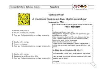 11
Vamos brincar!
A brincadeira consiste em levar objetos de um lugar
para outro. Mas ...
1- Escolha umaa criança.
2- Amarre as mãos dela para trás.
3- Peça que ela leve os objetos de um lugar para outro.
4- Escolha outra criança.
5- Amarre os pés dela.
6- Peça que ela leve os objetos de um lugar para o outro.
7- Escolha outra criança.
8- Coloque uma venda nos olhos dela.
9- Peça que ela leve os objetos de um lugar para o outro.
Semeando Valores Colhendo Virtudes Respeito / 2
Vamos conversar:
Cada um de nós tem o seu valor.
Não podemos desprezar ninguém, pela aparência ou por
qualquer outro motivo.
Você e eu somos diferentes. Mas isso não quer dizer que
você é melhor que eu ou que eu sou melhor que você!
Eu sou eu, tenho minhas habilidades.
Você é você e tem também as suas.
Quem sabe no futuro você será o médico que vai salvar a
minha vida ou eu serei o advogado que vai defender a sua
causa.
A Bíblia diz em I Coríntios 12: 12 – 27.
Porque também o corpo não é um só membro, mas muitos.
Se o pé disser: Porque não sou mão não sou do corpo; não
será por isso do corpo?
Continua .....
 