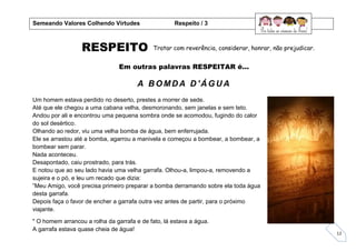 12
RESPEITO
Em outras palavras RESPEITAR é...
A B OMDA D 'Á GUA
Um homem estava perdido no deserto, prestes a morrer de sede.
Até que ele chegou a uma cabana velha, desmoronando, sem janelas e sem teto.
Andou por ali e encontrou uma pequena sombra onde se acomodou, fugindo do calor
do sol desértico.
Olhando ao redor, viu uma velha bomba de água, bem enferrujada.
Ele se arrastou até a bomba, agarrou a manivela e começou a bombear, a bombear, a
bombear sem parar.
Nada aconteceu.
Desapontado, caiu prostrado, para trás.
E notou que ao seu lado havia uma velha garrafa. Olhou-a, limpou-a, removendo a
sujeira e o pó, e leu um recado que dizia:
”Meu Amigo, você precisa primeiro preparar a bomba derramando sobre ela toda água
desta garrafa.
Depois faça o favor de encher a garrafa outra vez antes de partir, para o próximo
viajante.
" O homem arrancou a rolha da garrafa e de fato, lá estava a água.
A garrafa estava quase cheia de água!
Semeando Valores Colhendo Virtudes Respeito / 3
Tratar com reverência, considerar, honrar, não prejudicar.
 