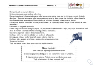 13
De repente, ele se viu num dilema.
Se bebesse aquela água, poderia sobreviver.
Mas se despejasse toda aquela água na velha bomba enferrujada, e ela não funcionasse morreria de sede.
Que fazer? Despejar a água na velha bomba e esperar vir a ter água fresca, fria, ou beber a água da velha
garrafa e desprezar a mensagem? Com relutância, o homem despejou toda a água na bomba.
Em seguida, agarrou a manivela e começou a bombear... e a bomba pôs-se a ranger e chiar sem fim. E nada
aconteceu!
E a bomba foi rangendo e chiando.
Então, surgiu um fiozinho de água, depois, um pequeno fluxo e finalmente, a água jorrou com abundância! Para
alívio do homem a bomba velha fez jorrar água fresca e cristalina.
Ele encheu a garrafa e bebeu dela ansiosamente.
Encheu-a outra vez e tornou a beber seu conteúdo refrescante.
Em seguida, voltou a encher a garrafa para o próximo viajante.
Encheu-a até o gargalo, arrolhou-a e acrescentou uma pequena nota:
"Creia-me, funciona.
Você precisa dar toda a água antes de poder obtê-la de volta.
Vamos conversar:
Você sabe que alguém pode morrer de sede?
O nosso corpo precisa de água, se não o organismo para de funcionar.
O viajante estava sedento. Poderia morrer se não tomasse água.
Você teria coragem de fazer o que ele fez?
Semeando Valores Colhendo Virtudes Respeito / 3
 