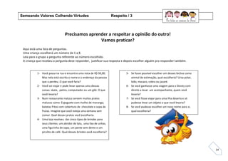 14
Precisamos aprender a respeitar a opinião do outro!
Vamos praticar?
Aqui está uma lista de perguntas.
Uma criança escolherá um número de 1 a 8.
Leia para o grupo a pergunta referente ao número escolhido.
A criança que recebeu a pergunta deve responder, justificar sua resposta e depois escolher alguém pra responder também.
Semeando Valores Colhendo Virtudes Respeito / 3
1- Você passa na rua e encontra uma nota de R$ 50,00.
Mas nela está escrito o nome e o endereço da pessoa
que a perdeu. O que você faria?
2- Você vai viajar e pode levar apenas uma dessas
coisas: skate, patins, computador ou um gibi. O que
você levaria?
3- Num restaurante maluco servem muitos pratos
malucos como: Espaguete com molho de morango,
batatas fritas com cobertura de chocolate e sopa de
frutas. Imagine que você esteja uma semana sem
comer. Qual desses pratos você escolheria.
4- Uma loja resolveu dar cinco tipos de brindes para
seus clientes: um abridor de lata, uma lixa de unhas,
uma figurinha de sapo, um pente sem dente e um
pirulito de café. Qual desses brindes você escolheria?
5- Se fosse possível escolher um desses bichos como
animal de estimação, qual escolheria? Urso polar,
leão, macaco, cobra ou jacaré.
6- Se você ganhasse uma viagem para a Disney com
direito a levar um acompanhante, quem você
levaria?
7- Se você fosse viajar para uma ilha deserta e só
pudesse levar um objeto o que você levaria?
8- Se você pudesse escolher um novo nome para si,
qual escolheria?
 
