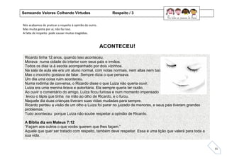 15
Nós acabamos de praticar o respeito à opinião do outro.
Mas muita gente por aí, não faz isso.
A falta de respeito pode causar muitas tragédias.
ACONTECEU!
Ricardo tinha 12 anos, quando isso aconteceu.
Morava numa cidade do interior com seus pais e irmãos.
Todos os dias ia à escola acompanhado por dois vizinhos.
Na sala de aula ele era um aluno normal, com notas normais, nem altas nem baixas.
Mas o mocinho gostava de falar. Sempre dizia o que pensava.
Um dia uma coisa ruim aconteceu.
Numa rodinha de conversa, o Ricardo disse o que Luiza não queria ouvir.
Luiza era uma menina brava e autoritária. Ela sempre queria ter razão.
Ao ouvir o comentário do amigo, Luíza ficou furiosa e num momento impensado ela
levou o lápis que tinha na mão ao olho de Ricardo, e o furou.
Naquele dia duas crianças tiveram suas vidas mudadas para sempre.
Ricardo perdeu a visão de um olho e Luiza foi parar no juizado de menores, e seus pais tiveram grandes
problemas.
Tudo aconteceu porque Luíza não soube respeitar a opinião de Ricardo.
A Bíblia diz em Mateus 7:12
“Façam aos outros o que vocês querem que lhes façam.”
Aquele que quer ser tratado com respeito, também deve respeitar. Essa é uma lição que valerá para toda a
sua vida.
Semeando Valores Colhendo Virtudes Respeito / 3
 