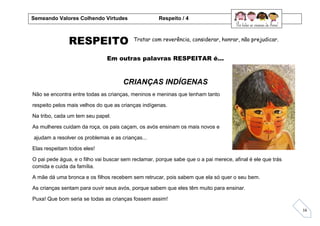 16
RESPEITO
Em outras palavras RESPEITAR é...
CRIANÇAS INDÍGENAS
Não se encontra entre todas as crianças, meninos e meninas que tenham tanto
respeito pelos mais velhos do que as crianças indígenas.
Na tribo, cada um tem seu papel.
As mulheres cuidam da roça, os pais caçam, os avós ensinam os mais novos e
ajudam a resolver os problemas e as crianças...
Elas respeitam todos eles!
O pai pede água, e o filho vai buscar sem reclamar, porque sabe que o a pai merece, afinal é ele que trás
comida e cuida da família.
A mãe dá uma bronca e os filhos recebem sem retrucar, pois sabem que ela só quer o seu bem.
As crianças sentam para ouvir seus avós, porque sabem que eles têm muito para ensinar.
Puxa! Que bom seria se todas as crianças fossem assim!
Tratar com reverência, considerar, honrar, não prejudicar.
Semeando Valores Colhendo Virtudes Respeito / 4
 