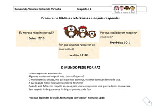 17
Procure na Bíblia as referências e depois responda:
O MUNDO PEDE POR PAZ
Eu mereço respeito por quê?
Salmo 127:3
Por que vocês devem respeitar
seus pais?
Provérbios 10:1
.
Há tantas guerras acontecendo!
Algumas acontecem longe de nós, outras tão perto!
O mundo precisa de paz, mas para que isso aconteça, ela deve começar dentro de casa.
A paz só pode morar nos lugares onde há RESPEITO.
Quando você falta com respeito aos seus pais, você começa mais uma guerra dentro da sua casa.
Sem respeito há brigas e onde há briga a paz não pode ficar.
“No que depender de vocês, tenham paz com todos!” Romanos 12:18
Por que devemos respeitar os
mais velhos?
Levítico 19:32
Semeando Valores Colhendo Virtudes Respeito / 4
 