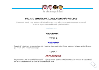 1
PROJETO SEMEANDO VALORES, COLHENDO VIRTUDES
Pela manhã semeia a tua semente, e à tarde não retires a tua mão, porque tu não sabes qual prosperará,
se esta, se aquela, ou se ambas serão igualmente boas.
Eclesiastes 11:6
PROGRAMA
TEMA 1
RESPEITO
Respeitar é: Tratar o outro como se ele fosse você. / Aceitar as diferenças do outro. / Aceitar que o outro tenha sua opinião. / Entender
que os mais velhos merecem consideração.
TEMA 2
PRECONCEITO
Ter preconceito é: Não dar o valor devido ao outro. / Julgar alguém pela aparência. / Não respeitar o outro por causa do que você acha
que ele é. / Desprezar o outro por causa de sua cor e condição social.
 