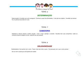 3
TEMA 6
DETERMINAÇÃO
Determinação é: Acreditar que você conseguirá. / Continuar a pesar das dificuldades. / Lutar pelo seu objetivo. / Acreditar que sempre
há um potencial escondido em você.
TEMA 7
SABEDORIA
Sabedoria é: Buscar sempre a melhor solução. / Viver o hoje e planejar o amanhã. / Escolher bem suas companhias / saber se
comportar diante da alegria e da dor, sabendo que tudo passará.
TEMA 8
SOLIDARIEDADE
Solidariedade é: Se importar com o outro. / Fazer o bem sem olhar a quem. / Se preocupar com o que o outro precisa. /
Dar ao outro a ajuda que você gostaria de receber.
 