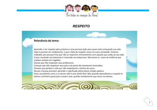 5
RESPEITO
Relevância do tema:
Aprender a ter respeito pelo próximo é uma preciosa lição para quem está começando sua vida.
Hoje é possível ver nitidamente, o que a falta de respeito causa na nossa sociedade. Vivemos
rodeados por pessoas frias que não se importam minimamente com aqueles que estão ao seu lado.
O pior resultado normalmente é mostrado nos telejornais. São tantos os casos de violência que
acabam sempre em tragédia!
Alunos que não respeitam seus professores.
Crianças que não respeitam seus pais a tal ponto de cometerem homicídios.
Pessoas que perdem a vida por não respeitarem o direito do outro.
Nossas crianças precisam aprender o significado pleno dessa simples palavra.
Amar ao próximo como a si mesmo não é uma tarefa fácil. Mas quando aprendemos a respeita-lo
damos o primeiro passo para cumprir esse grande mandamento que Jesus nos deixou.
 