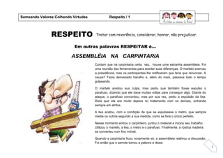 7
RESPEITO
Em outras palavras RESPEITAR é...
ASSEMBLÉIA NA CARPINTARIA
Semeando Valores Colhendo Virtudes Respeito / 1
Tratar com reverência, considerar, honrar, não prejudicar.
Contam que na carpintaria certa vez, houve uma estranha assembleia. Foi
uma reunião das ferramentas para acertar suas diferenças. O martelo exerceu
a presidência, mas os participantes lhe notificaram que teria que renunciar. A
causa? Fazia demasiado barulho e, além do mais, passava todo o tempo
golpeando.
O martelo aceitou sua culpa, mas pediu que também fosse expulso o
parafuso, dizendo que ele dava muitas voltas para conseguir algo. Diante do
ataque, o parafuso concordou, mas por sua vez, pediu a expulsão da lixa.
Dizia que ela era muito áspera no tratamento com os demais, entrando
sempre em atritos.
A lixa acatou, com a condição de que se expulsasse o metro, que sempre
media os outros segundo a sua medida, como se fora o único perfeito.
Nesse momento entrou o carpinteiro, juntou o material e iniciou seu trabalho.
Utilizou o martelo, a lixa, o metro e o parafuso. Finalmente, a rústica madeira
se converteu num fino móvel.
Quando a carpintaria ficou novamente só, a assembleia reativou a discussão.
Foi então que o serrote tomou a palavra e disse:
 