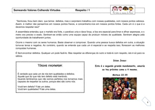 8
“Senhores, ficou bem claro que temos defeitos, mas o carpinteiro trabalhou com nossas qualidades, com nossos pontos valiosos.
Assim, é melhor não pensarmos em nossos pontos fracos, e concentramo-nos em nossos pontos fortes. Cada um é o que é e
devemos respeitar isso!”
A assembleia entendeu que o martelo era forte, o parafuso unia e dava força, a lixa era especial para limar e afinar asperezas, e o
metro era preciso e exato. Sentiram-se então como uma equipe capaz de produzir móveis de qualidade. Sentiram alegria pela
oportunidade de trabalharem juntos.
Ocorre o mesmo com os seres humanos. Basta observar e comprovar. Quando uma pessoa busca defeitos em outra, a situação
torna-se tensa e negativa. Ao contrário, quando se entende que cada um é especial e se respeita isso, florescem as melhores
conquistas humanas.
É fácil encontrar defeitos. Qualquer um pode fazê-lo. Mas respeitar as diferenças do outro e tratá-lo com respeito, isto é só para os
sábios.
Vamos conversar:
É verdade que cada um de nós tem qualidades e defeitos.
Aquele que diz que não tem defeito está mentindo.
Quando lembramos que não somos perfeitos nos tornamos mais
capazes de respeitar os outros, porque eles são como nós.
Você tem defeito? Fale um deles.
Você tem qualidades? Fale uma delas.
Semeando Valores Colhendo Virtudes Respeito / 1
Disse Jesus:
Este é o segundo grande mandamento, amarás
ao teu próximo como a ti mesmo.
Mateus 22:39
 