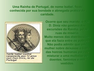 Uma Rainha de Portugal, de nome Isabel, ficou conhecida por sua bondade e abnegada prática da caridade. Ocorre que seu marido, o Rei D. Diniz não gostava das excursões da Rainha, pelas ruas da miséria. Muito menos das distribuições que ela fazia entre os pobres. Não podia admitir que uma mulher nobre deixasse o trono das honras humanas para se misturar a uma multidão de doentes, famintos e mal vestidos. 