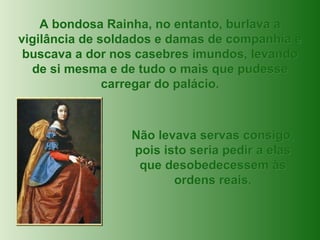 A bondosa Rainha, no entanto, burlava a vigilância de soldados e damas de companhia e buscava a dor nos casebres imundos, levando de si mesma e de tudo o mais que pudesse carregar do palácio. Não levava servas consigo, pois isto seria pedir a elas que desobedecessem às ordens reais. 