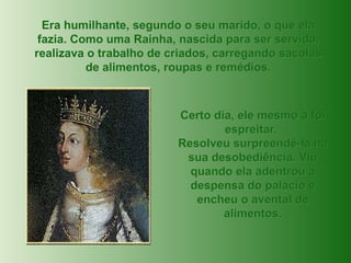 Era humilhante, segundo o seu marido, o que ela fazia. Como uma Rainha, nascida para ser servida, realizava o trabalho de criados, carregando sacolas de alimentos, roupas e remédios. Certo dia, ele mesmo a foi espreitar.  Resolveu surpreendê-la na sua desobediência. Viu quando ela adentrou a despensa do palácio e encheu o avental de alimentos. 