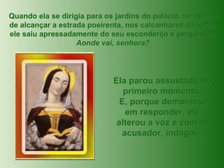 Quando ela se dirigia para os jardins do palácio, no intuito de alcançar a estrada poeirenta, nos calcanhares da fome, ele saiu apressadamente do seu esconderijo e perguntou: Aonde vai, senhora? Ela parou assustada no primeiro momento. E, porque demorasse em responder, ele alterou a voz e com ar acusador, indagou: 