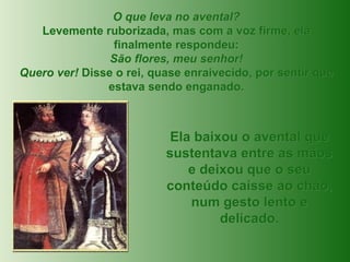 O que leva no avental? Levemente ruborizada, mas com a voz firme, ela finalmente respondeu: São flores, meu senhor! Quero ver!  Disse o rei, quase enraivecido, por sentir que estava sendo enganado. Ela baixou o avental que sustentava entre as mãos e deixou que o seu conteúdo caísse ao chão, num gesto lento e delicado. 
