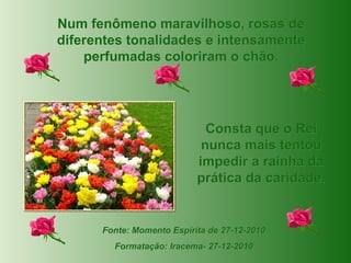 Fonte: Momento Espírita de 27-12-2010 Formatação: Iracema- 27-12-2010 Num fenômeno maravilhoso, rosas de diferentes tonalidades e intensamente perfumadas coloriram o chão. Consta que o Rei nunca mais tentou impedir a rainha da prática da caridade. 