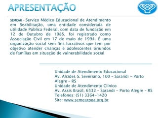 SEMEAR –Serviço Médico Educacional de Atendimento
em Reabilitação, uma entidade considerada de
utilidade Pública Federal, com data de fundação em
12 de Outubro de 1985, foi registrado como
Associação Civil em 17 de maio de 1994. É uma
organização social sem fins lucrativos que tem por
objetivo atender crianças e adolescentes oriundos
de famílias em situação de vulnerabilidade social



                      Unidade de Atendimento Educacional
                      Av. Alcides S. Severiano, 100 – Sarandi - Porto
                      Alegre – RS
                      Unidade de Atendimento Clínico
                      Av. Assis Brasil, 6532 – Sarandi - Porto Alegre – RS
                      Telefones: (51) 3364-1420
                      Site: www.semearpoa.org.br
 