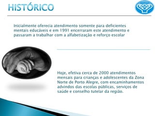 Inicialmente oferecia atendimento somente para deficientes
mentais educáveis e em 1991 encerraram este atendimento e
passaram a trabalhar com a alfabetização e reforço escolar




                     Hoje, efetiva cerca de 2000 atendimentos
                     mensais para crianças e adolescentes da Zona
                     Norte de Porto Alegre, com encaminhamentos
                     advindos das escolas públicas, serviços de
                     saúde e conselho tutelar da região.
 