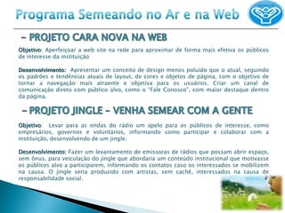 Objetivo: Aperfeiçoar a web site na rede para aproximar de forma mais efetiva os públicos
de interesse da instituição

Desenvolvimento: Apresentar um conceito de design menos poluído que o atual, seguindo
os padrões e tendências atuais de layout, de cores e objetos de página, com o objetivo de
tornar a navegação mais atraente e objetiva para os usuários. Criar um canal de
comunicação direto com público alvo, como o “Fale Conosco”, com maior destaque dentro
da página.




Objetivo: Levar para as ondas do rádio um apelo para os públicos de interesse, como
empresários, governos e voluntários, informando como participar e colaborar com a
instituição, desenvolvendo de um jingle.

Desenvolvimento: Fazer um levantamento de emissoras de rádios que possam abrir espaço,
sem ônus, para veiculação do jingle que abordaria um conteúdo institucional que motivasse
os públicos alvo a participarem, informando os contatos caso os interessados se mobilizem
na causa. O jingle seria produzido com artistas, sem cachê, interessados na causa de
responsabilidade social.
 
