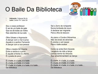 O Baile Da Biblioteca Intérprete : Cabeças No Ar Letra : Carlos Tê / João Gil Sou o vosso professor E sei de um baile de gala Que se dá todas as noites Nas estantes da tua sala Olha Ulisses o Argonauta A dançar com o mar à proa Aquele é o senhor Fernando A dançar com a sua pessoa Olha o mestre Gil Vicente Entre a rainha e o povo E aquele à frente é o Aleixo É o poeta do povo É o baile, é o baile, é o baile É o baile, é o baile, é o baile É o baile, é o baile, é o baile, é o baile… Da biblioteca Sai o Zorro de rompante Numa lombada de couro A declarar ser migrante Para a ilha do tesouro Ao piano o Conde d’Abranhos Não dá sinais de abrandar É preciso o sol nascer Para o baile acabar Como se anda Dom Quixote Largando da mão a lança Vamos dormir tio Antunes Que amanhã também se dança É o baile, é o baile, é o baile É o baile, é o baile, é o baile É o baile, é o baile, é o baile, é o baile… Da biblioteca 