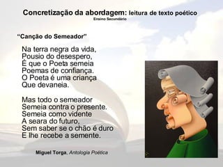 Concretização da abordagem:  leitura   de texto poético Ensino Secundário Na terra negra da vida, Pousio do desespero, É que o Poeta semeia Poemas de confiança. O Poeta é uma criança Que devaneia. Mas todo o semeador Semeia contra o presente. Semeia como vidente A seara do futuro, Sem saber se o chão é duro E lhe recebe a semente. Miguel Torga ,  Antologia Poética “ Canção do Semeador” 